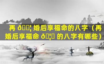 再 🐦 婚后享福命的八字（再婚后享福命 🦁 的八字有哪些）